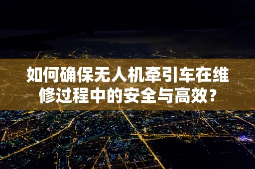 如何确保无人机牵引车在维修过程中的安全与高效？
