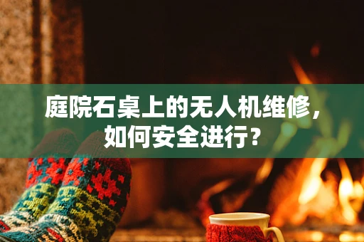 庭院石桌上的无人机维修，如何安全进行？