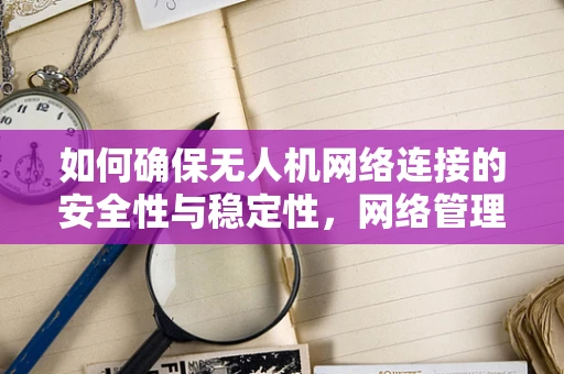 如何确保无人机网络连接的安全性与稳定性，网络管理员的挑战与对策？