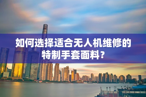 如何选择适合无人机维修的特制手套面料？