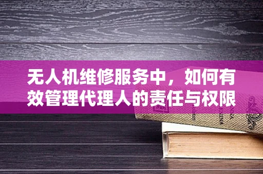 无人机维修服务中，如何有效管理代理人的责任与权限？