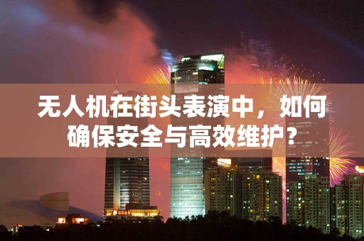 无人机在街头表演中，如何确保安全与高效维护？