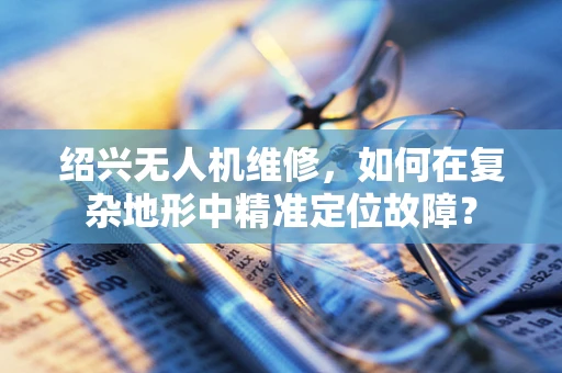 绍兴无人机维修，如何在复杂地形中精准定位故障？