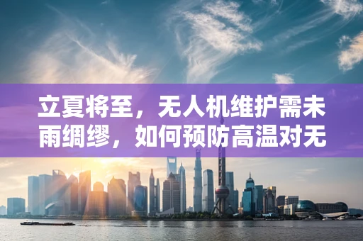 立夏将至，无人机维护需未雨绸缪，如何预防高温对无人机性能的影响？