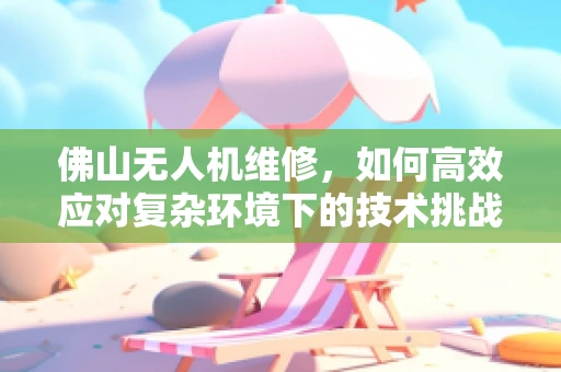 佛山无人机维修，如何高效应对复杂环境下的技术挑战？