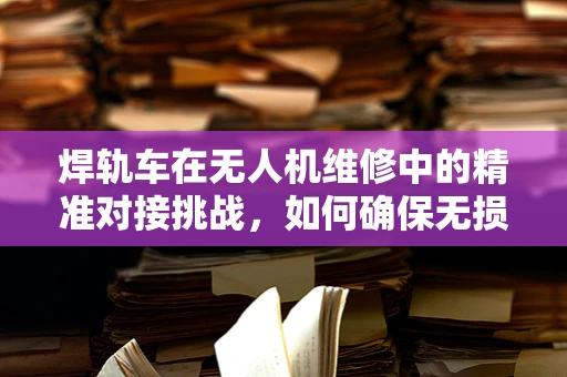 焊轨车在无人机维修中的精准对接挑战，如何确保无损焊接？