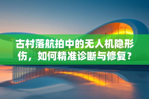 古村落航拍中的无人机隐形伤，如何精准诊断与修复？