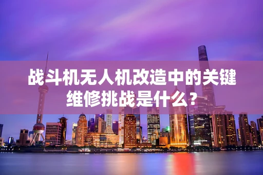 战斗机无人机改造中的关键维修挑战是什么？