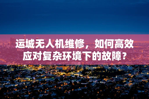 运城无人机维修，如何高效应对复杂环境下的故障？
