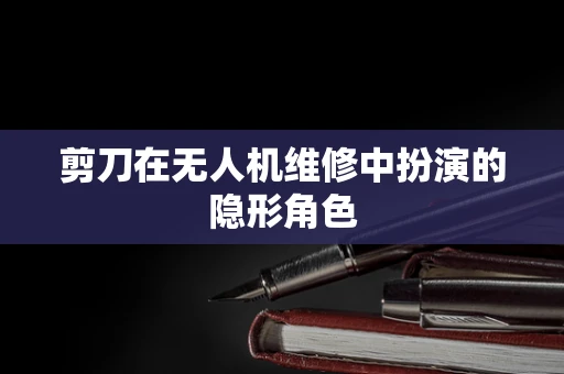 剪刀在无人机维修中扮演的隐形角色