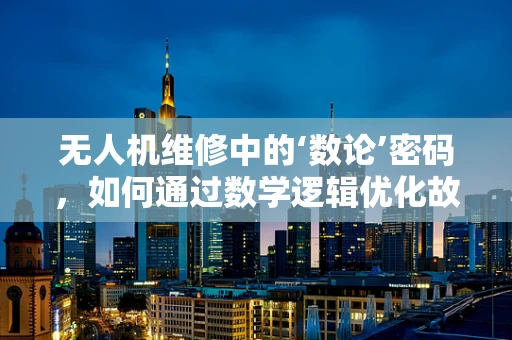 无人机维修中的‘数论’密码，如何通过数学逻辑优化故障诊断？