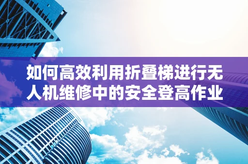 如何高效利用折叠梯进行无人机维修中的安全登高作业？