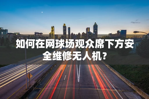 如何在网球场观众席下方安全维修无人机？
