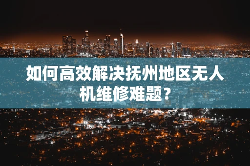如何高效解决抚州地区无人机维修难题？