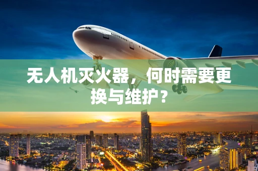 无人机灭火器，何时需要更换与维护？