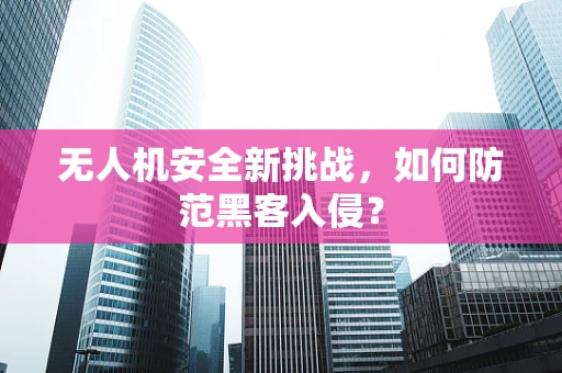 无人机安全新挑战，如何防范黑客入侵？