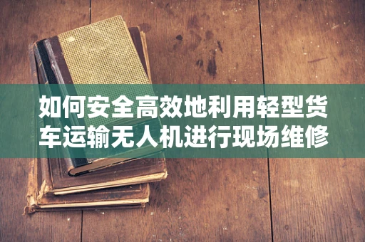 如何安全高效地利用轻型货车运输无人机进行现场维修？