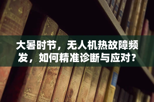 大暑时节，无人机热故障频发，如何精准诊断与应对？