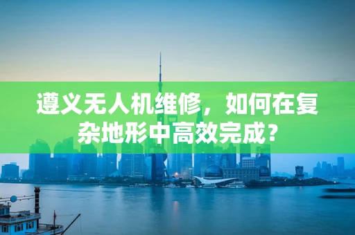 遵义无人机维修，如何在复杂地形中高效完成？