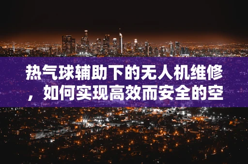 热气球辅助下的无人机维修，如何实现高效而安全的空中对接？