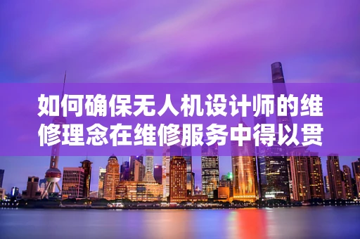 如何确保无人机设计师的维修理念在维修服务中得以贯彻？
