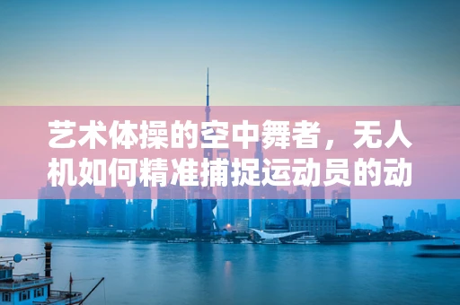 艺术体操的空中舞者，无人机如何精准捕捉运动员的动态美？