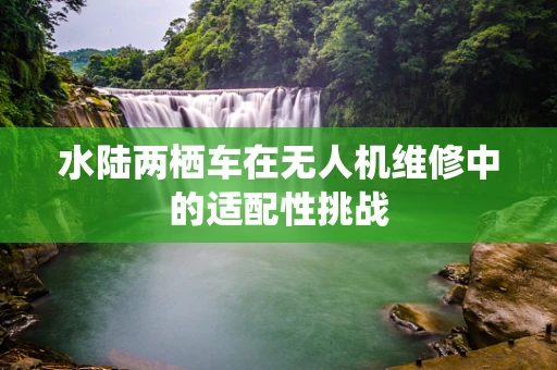 水陆两栖车在无人机维修中的适配性挑战