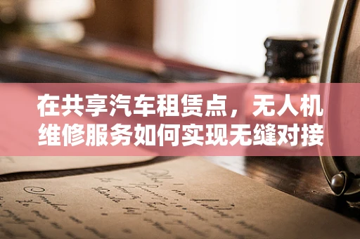 在共享汽车租赁点，无人机维修服务如何实现无缝对接？