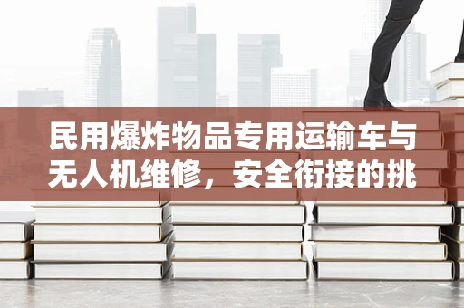 民用爆炸物品专用运输车与无人机维修，安全衔接的挑战与解决方案