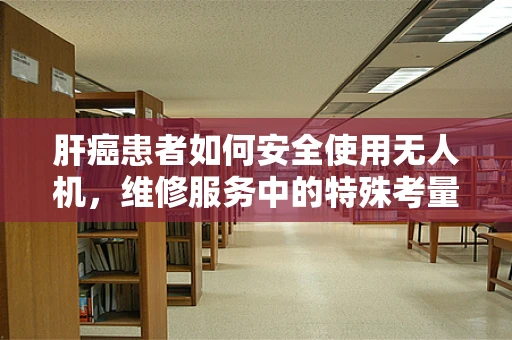 肝癌患者如何安全使用无人机，维修服务中的特殊考量