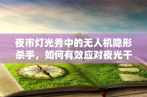 夜市灯光秀中的无人机隐形杀手，如何有效应对夜光干扰导致的故障？