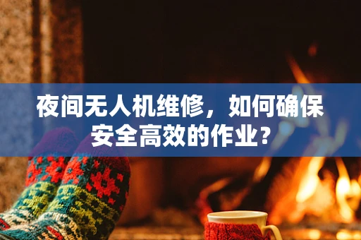 夜间无人机维修，如何确保安全高效的作业？
