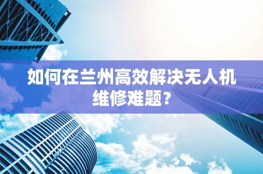 如何在兰州高效解决无人机维修难题？
