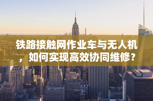 铁路接触网作业车与无人机，如何实现高效协同维修？