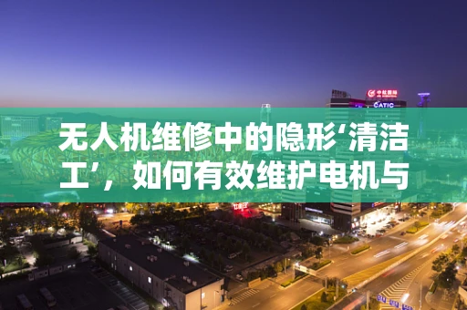 无人机维修中的隐形‘清洁工’，如何有效维护电机与螺旋桨的清洁？