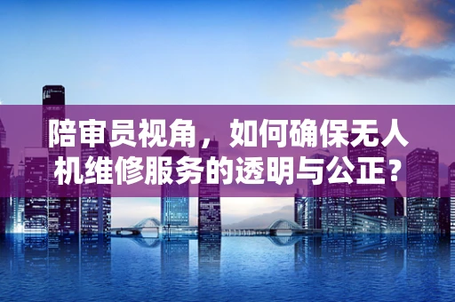 陪审员视角，如何确保无人机维修服务的透明与公正？