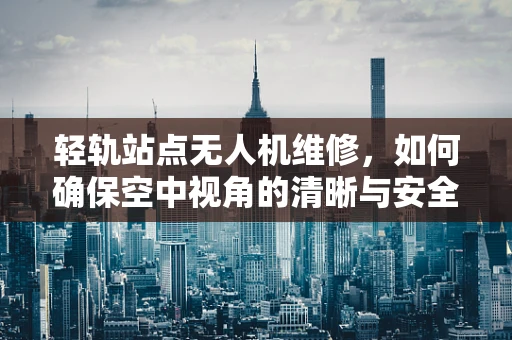 轻轨站点无人机维修，如何确保空中视角的清晰与安全？
