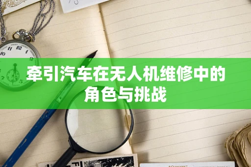 牵引汽车在无人机维修中的角色与挑战