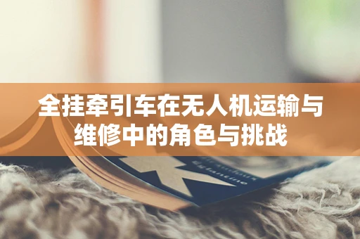 全挂牵引车在无人机运输与维修中的角色与挑战