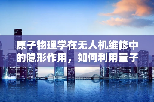 原子物理学在无人机维修中的隐形作用，如何利用量子效应提升无人机性能？