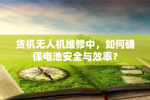 货机无人机维修中，如何确保电池安全与效率？