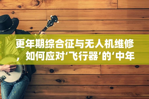 更年期综合征与无人机维修，如何应对‘飞行器’的‘中年危机’？