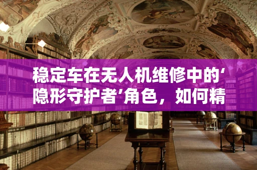 稳定车在无人机维修中的‘隐形守护者’角色，如何精准调试与维护？