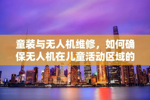 童装与无人机维修，如何确保无人机在儿童活动区域的安全飞行？