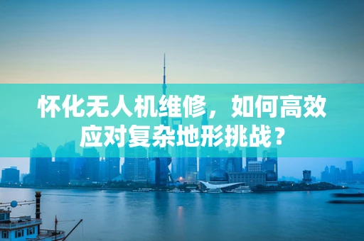 怀化无人机维修，如何高效应对复杂地形挑战？