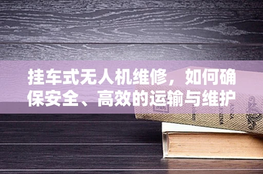 挂车式无人机维修，如何确保安全、高效的运输与维护？
