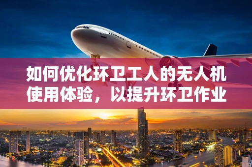 如何优化环卫工人的无人机使用体验，以提升环卫作业效率？