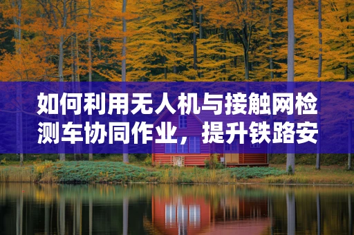 如何利用无人机与接触网检测车协同作业，提升铁路安全检测效率？