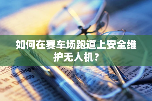 如何在赛车场跑道上安全维护无人机？