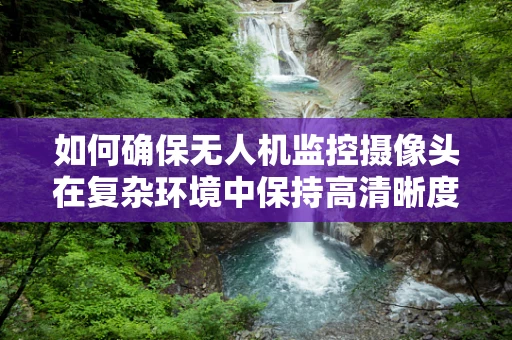如何确保无人机监控摄像头在复杂环境中保持高清晰度？——无人机维修技术员的专业视角